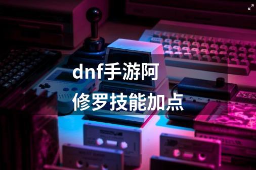 dnf手游阿修罗技能加点-第1张-游戏资讯-智辉网络