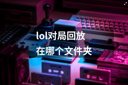 lol对局回放在哪个文件夹-第1张-游戏资讯-智辉网络