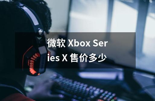 微软 Xbox Series X 售价多少-第1张-游戏资讯-智辉网络