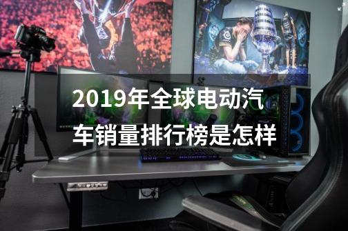 2019年全球电动汽车销量排行榜是怎样-第1张-游戏资讯-智辉网络