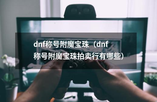 dnf称号附魔宝珠（dnf称号附魔宝珠拍卖行有哪些）-第1张-游戏资讯-智辉网络