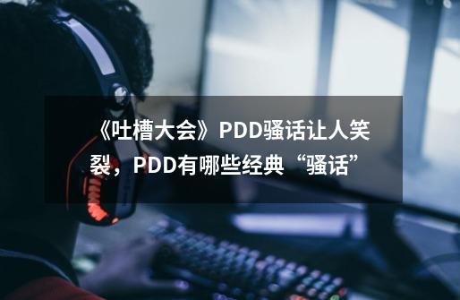 《吐槽大会》PDD骚话让人笑裂，PDD有哪些经典“骚话”-第1张-游戏资讯-智辉网络