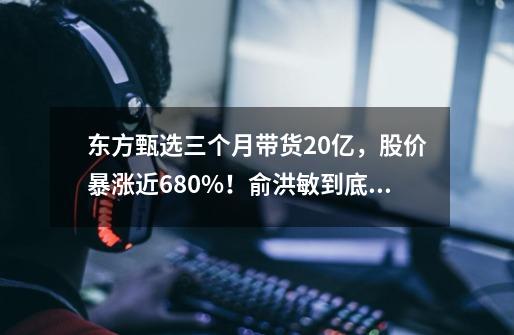 东方甄选三个月带货20亿，股价暴涨近680%！俞洪敏到底做对了什么-第1张-游戏资讯-智辉网络