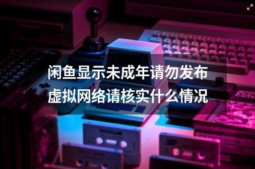 闲鱼显示未成年请勿发布虚拟网络请核实什么情况-第1张-游戏资讯-智辉网络