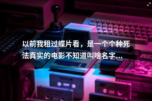 以前我租过蝶片看，是一个个种死法真实的电影不知道叫啥名字了，国语的谁看过告诉我叫啥名子了谢了-第1张-游戏资讯-智辉网络