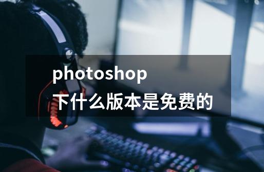 photoshop下什么版本是免费的-第1张-游戏资讯-智辉网络