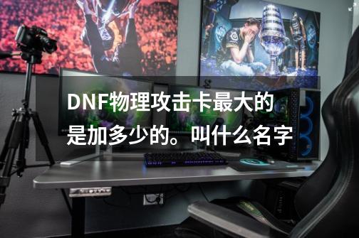 DNF物理攻击卡最大的是加多少的。叫什么名字-第1张-游戏资讯-智辉网络