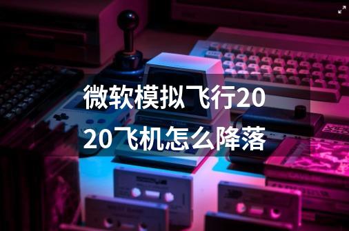 微软模拟飞行2020飞机怎么降落-第1张-游戏资讯-智辉网络