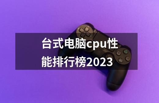 台式电脑cpu性能排行榜2023-第1张-游戏资讯-智辉网络