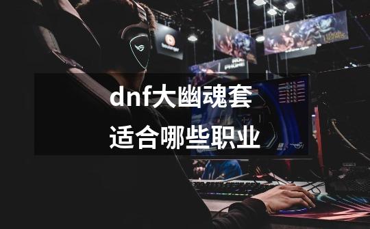 dnf大幽魂套适合哪些职业-第1张-游戏资讯-智辉网络