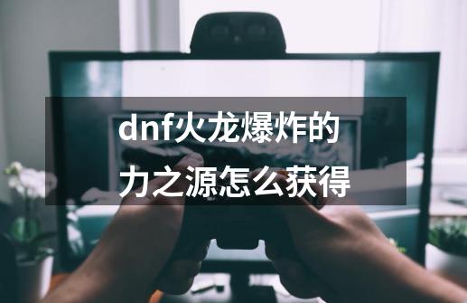 dnf火龙爆炸的力之源怎么获得-第1张-游戏资讯-智辉网络