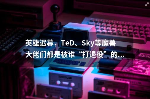 英雄迟暮，TeD、Sky等魔兽大佬们都是被谁“打退役”的？-第1张-游戏资讯-智辉网络