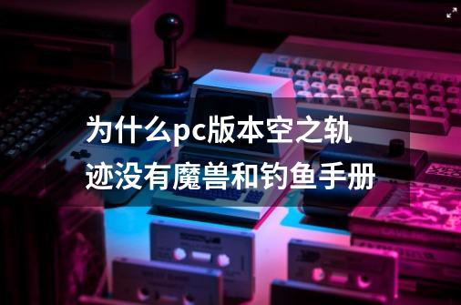 为什么pc版本空之轨迹没有魔兽和钓鱼手册-第1张-游戏资讯-智辉网络