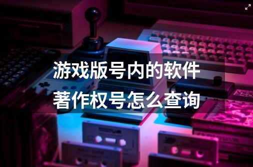 游戏版号内的软件著作权号怎么查询-第1张-游戏资讯-智辉网络