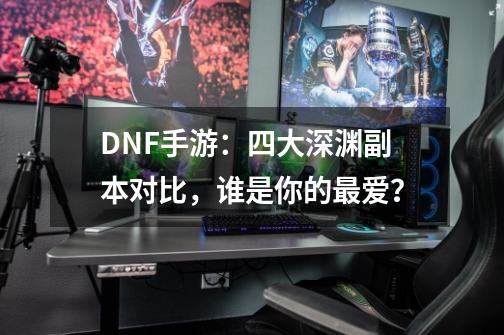 DNF手游：四大深渊副本对比，谁是你的最爱？-第1张-游戏资讯-智辉网络