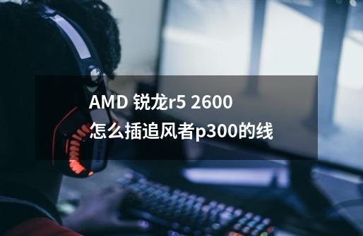 AMD 锐龙r5 2600怎么插追风者p300的线-第1张-游戏资讯-智辉网络