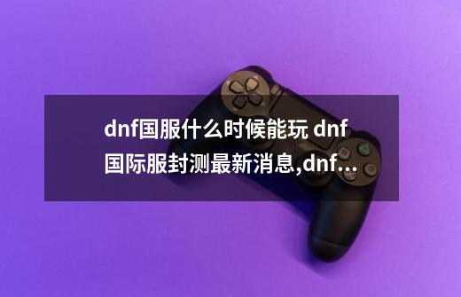 dnf国服什么时候能玩 dnf国际服封测最新消息,dnf美服叫什么名字-第1张-游戏资讯-智辉网络