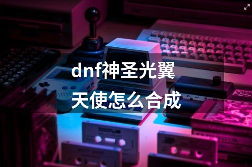 dnf神圣光翼天使怎么合成-第1张-游戏资讯-智辉网络