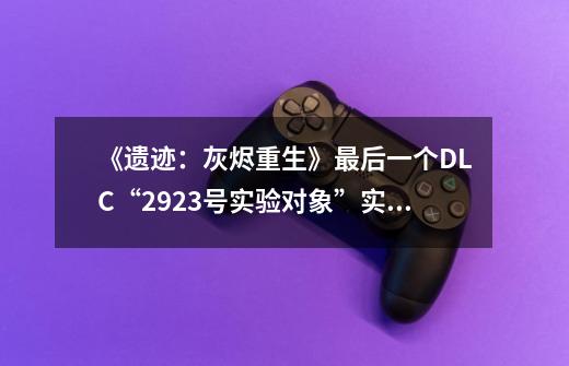 《遗迹：灰烬重生》最后一个DLC“2923号实验对象”实机预告-第1张-游戏资讯-智辉网络