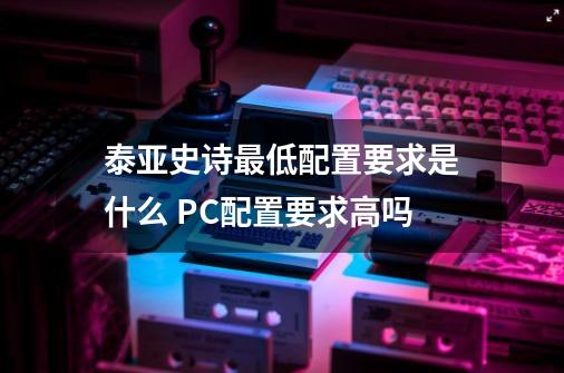 泰亚史诗最低配置要求是什么 PC配置要求高吗-第1张-游戏资讯-智辉网络