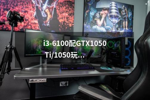 i3-6100配GTX1050 Ti/1050玩游戏性能怎么样-第1张-游戏资讯-智辉网络