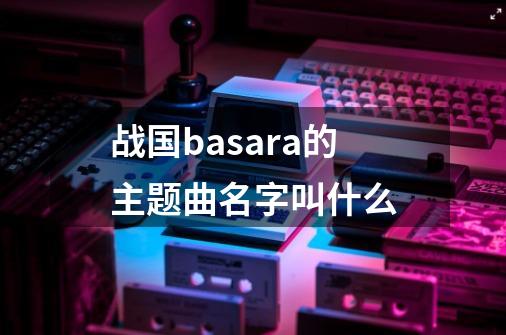 战国basara的主题曲名字叫什么-第1张-游戏资讯-智辉网络