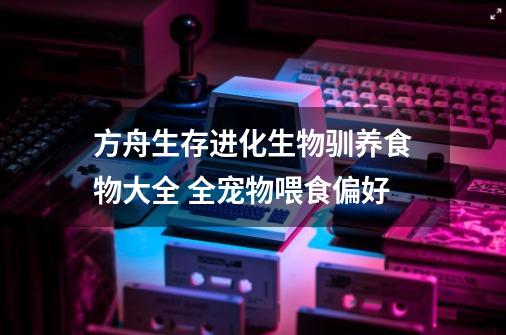 方舟生存进化生物驯养食物大全 全宠物喂食偏好-第1张-游戏资讯-智辉网络