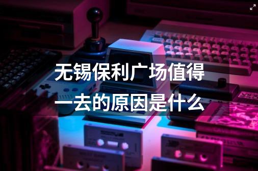 无锡保利广场值得一去的原因是什么-第1张-游戏资讯-智辉网络