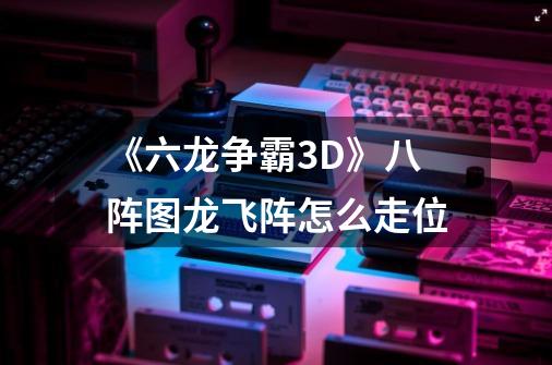 《六龙争霸3D》八阵图龙飞阵怎么走位-第1张-游戏资讯-智辉网络