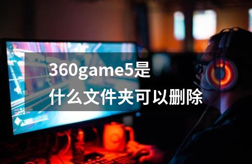 360game5是什么文件夹可以删除-第1张-游戏资讯-智辉网络