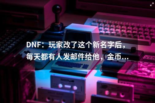 DNF：玩家改了这个新名字后，每天都有人发邮件给他，金币收到吐-第1张-游戏资讯-智辉网络