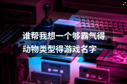 谁帮我想一个够霸气得动物类型得游戏名字-第1张-游戏资讯-智辉网络