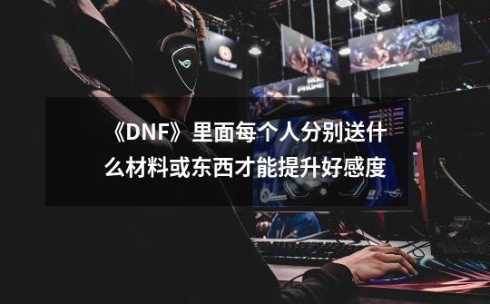 《DNF》里面每个人分别送什么材料或东西才能提升好感度-第1张-游戏资讯-智辉网络