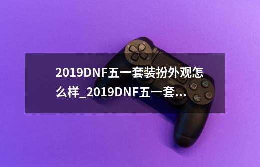 2019DNF五一套装扮外观怎么样_2019DNF五一套装扮外观一览-第1张-游戏资讯-智辉网络