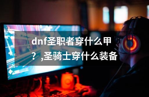 dnf圣职者穿什么甲？,圣骑士穿什么装备-第1张-游戏资讯-智辉网络