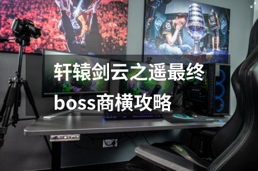 轩辕剑云之遥最终boss商横攻略-第1张-游戏资讯-智辉网络