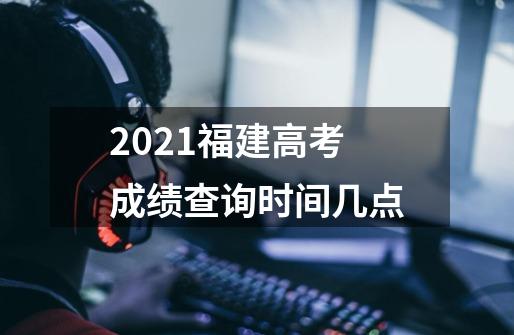 2021福建高考成绩查询时间几点-第1张-游戏资讯-智辉网络