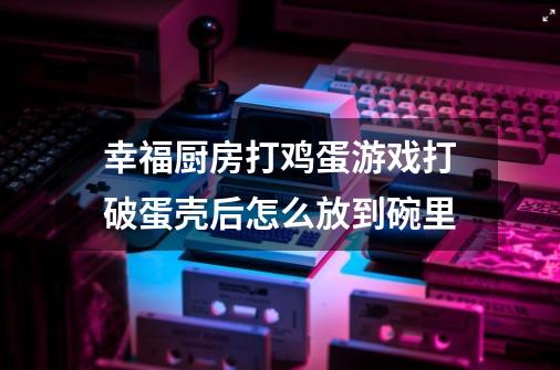 幸福厨房打鸡蛋游戏打破蛋壳后怎么放到碗里-第1张-游戏资讯-智辉网络