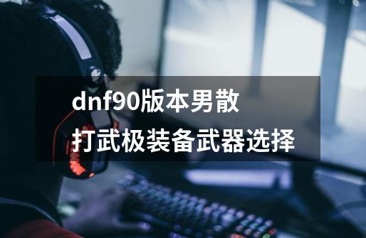 dnf90版本男散打武极装备武器选择-第1张-游戏资讯-智辉网络