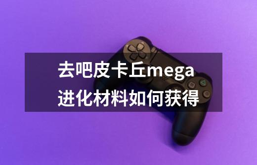 去吧皮卡丘mega进化材料如何获得-第1张-游戏资讯-智辉网络