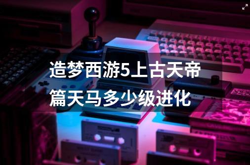 造梦西游5上古天帝篇天马多少级进化-第1张-游戏资讯-智辉网络