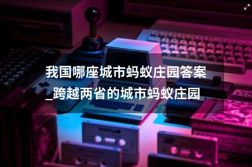 我国哪座城市蚂蚁庄园答案_跨越两省的城市蚂蚁庄园-第1张-游戏资讯-智辉网络