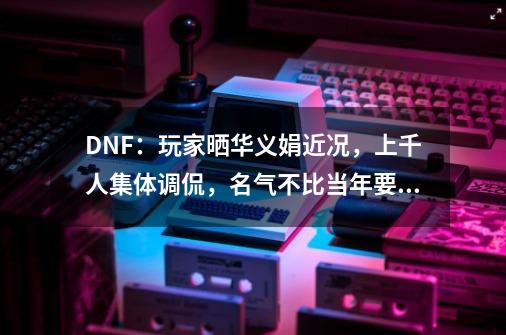 DNF：玩家晒华义娟近况，上千人集体调侃，名气不比当年要差-第1张-游戏资讯-智辉网络