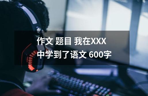 作文 题目 我在XXX中学到了语文 600字-第1张-游戏资讯-智辉网络