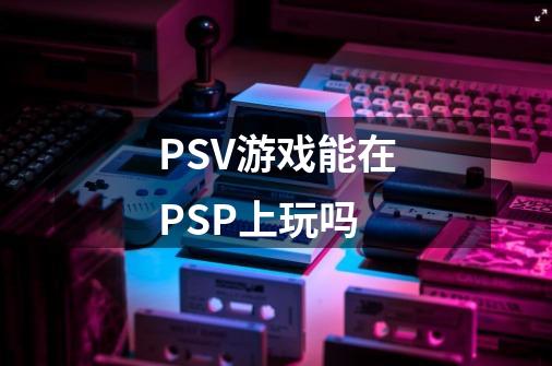 PSV游戏能在PSP上玩吗-第1张-游戏资讯-智辉网络