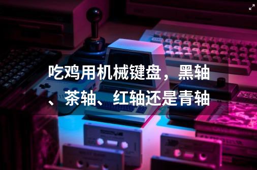 吃鸡用机械键盘，黑轴、茶轴、红轴还是青轴-第1张-游戏资讯-智辉网络