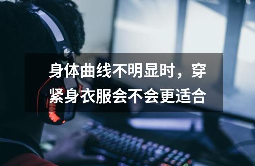 身体曲线不明显时，穿紧身衣服会不会更适合-第1张-游戏资讯-智辉网络