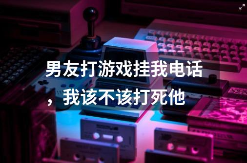 男友打游戏挂我电话，我该不该打死他-第1张-游戏资讯-智辉网络