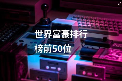 世界富豪排行榜前50位-第1张-游戏资讯-智辉网络