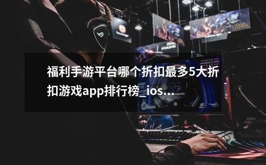 福利手游平台哪个折扣最多5大折扣游戏app排行榜_ios手游公益服卡牌大全-第1张-游戏资讯-智辉网络